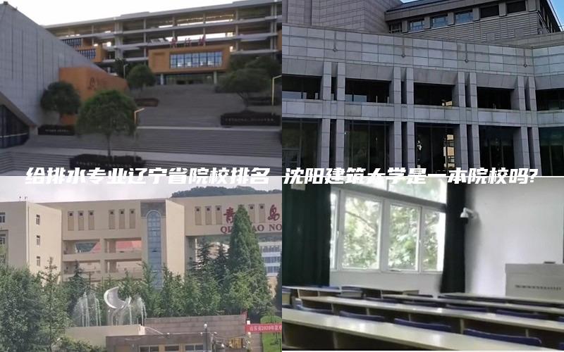 给排水专业辽宁省院校排名 沈阳建筑大学是一本院校吗?